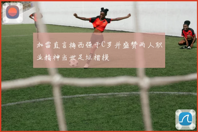 加雷直言梅西强于C罗并盛赞两人职业精神当世足坛楷模