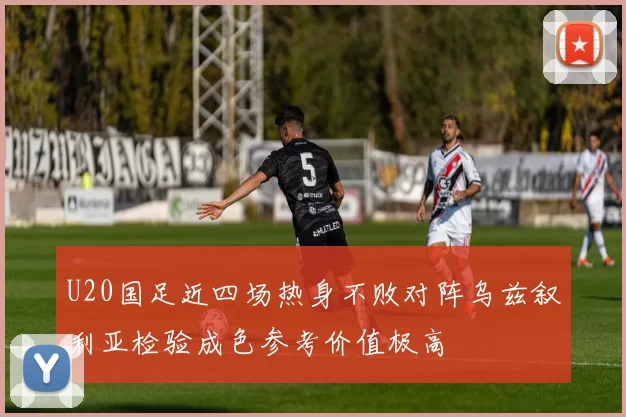 U20国足近四场热身不败对阵乌兹叙利亚检验成色参考价值极高